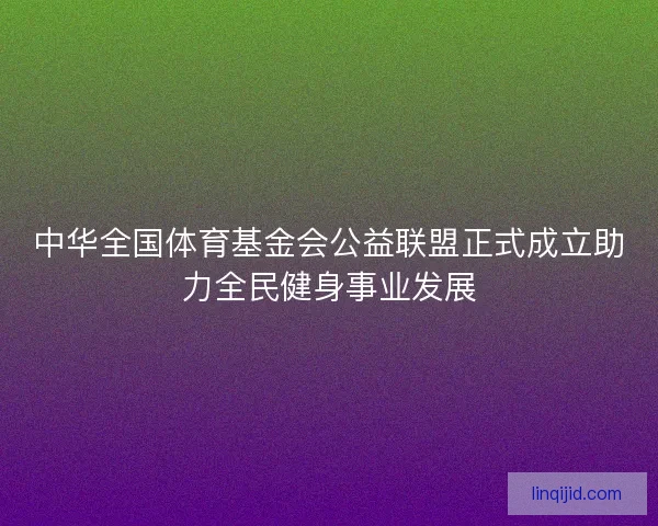 中华全国体育基金会公益联盟正式成立助力全民健身事业发展