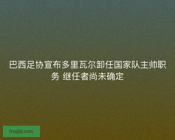 巴西足协宣布多里瓦尔卸任国家队主帅职务 继任者尚未确定