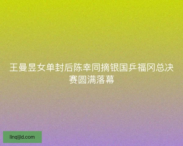 王曼昱女单封后陈幸同摘银国乒福冈总决赛圆满落幕