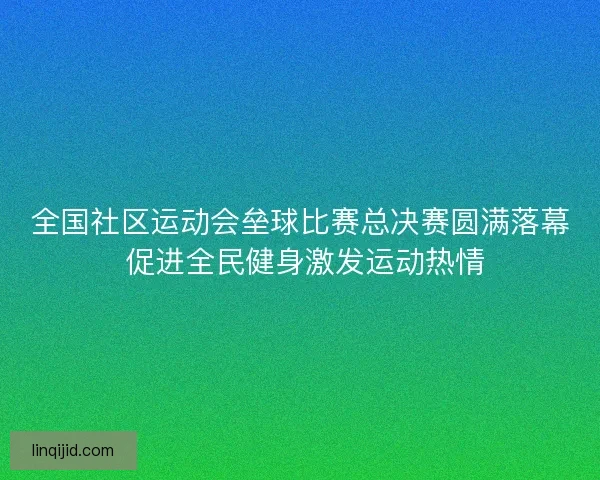 全国社区运动会垒球比赛总决赛圆满落幕 促进全民健身激发运动热情